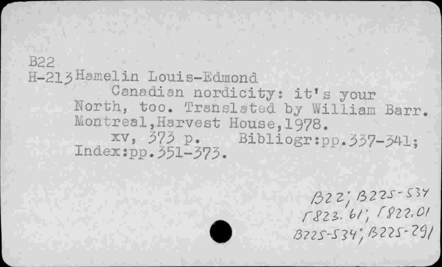 ﻿B22
H-213 Hamel in Louis-Edmond
Canadian nordicity: it’s your North, too. Translated by William Barr Montreal,Harvest House,1978.
T H XV’	Bibli°Sr‘PP«337~341;
Index:pp.351-373.
/32	/322J"^7
rS2.3>.	rVlW